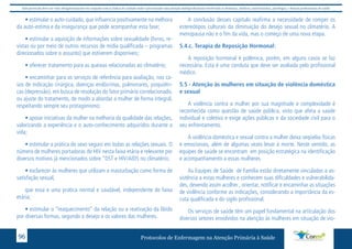 Este protocolo deve ser visto obrigatoriamente em conjunto com as linhas de cuidado onde é preconizado uma atenção multiprofissional envolvendo os dentistas, médicos, nutricionistas, psicólogos, e demais profissionais de saúde 
• estimular o auto-cuidado, que influencia positivamente na melhora 
da auto-estima e da insegurança que pode acompanhar esta fase; 
• estimular a aquisição de informações sobre sexualidade (livros, re-vistas 
ou por meio de outros recursos de mídia qualificada – programas 
direcionados sobre o assunto) que estiverem disponíveis; 
• oferecer tratamento para as queixas relacionadas ao climatério; 
• encaminhar para os serviços de referência para avaliação, nos ca-sos 
de indicação cirúrgica, doenças endócrinas, pulmonares, psiquiátri-cas 
(depressão), em busca de resolução do fator primário correlacionado, 
ou ajuste do tratamento, de modo a abordar a mulher de forma integral, 
respeitando sempre seu protagonismo; 
• apoiar iniciativas da mulher na melhoria da qualidade das relações, 
valorizando a experiência e o auto-conhecimento adquiridos durante a 
vida; 
• estimular a prática do sexo seguro em todas as relações sexuais. O 
número de mulheres portadoras do HIV nesta faixa etária e relevante por 
diversos motivos já mencionados sobre “DST e HIV/AIDS no climatério; 
• esclarecer às mulheres que utilizam a masturbação como forma de 
satisfação sexual, 
que essa e uma pratica normal e saudável, independente de faixa 
etária; 
• estimular o “reaquecimento” da relação ou a reativação da libido 
por diversas formas, segundo o desejo e os valores das mulheres. 
A conclusão desses capitulo reafirma a necessidade de romper os 
estereótipos culturais da diminuição do desejo sexual no climatério. A 
menopausa não e o fim da vida, mas o começo de uma nova etapa. 
5.4.c. Terapia de Reposição Hormonal: 
A reposição hormonal é polêmica, porém, em alguns casos se faz 
necessária. Esta é uma conduta que deve ser avaliada pelo profissional 
médico. 
5.5 - Atenção às mulheres em situação de violência doméstica 
e sexual 
A violência contra a mulher por sua magnitude e complexidade é 
reconhecida como questão de saúde pública, visto que afeta a saúde 
individual e coletiva e exige ações públicas e da sociedade civil para o 
seu enfrentamento. 
A violência doméstica e sexual contra a mulher deixa seqüelas físicas 
e emocionais, além de algumas vezes levar à morte. Neste sentido, as 
equipes de saúde se encontram em posição estratégica na identificação 
e acompanhamento a essas mulheres. 
As Equipes de Saúde de Família estão diretamente vinculadas a as-sistência 
a estas mulheres e conhecem suas dificuldades e vulnerabilida-des, 
devendo assim acolher , orientar, notificar e encaminhar as situações 
de violência conforme as indicações, considerando a importância da es-cuta 
qualificada e do sigilo profissional. 
Os serviços de saúde têm um papel fundamental na articulação dos 
diversos setores envolvidos na atenção às mulheres em situação de vio- 
Protocolos de Enfermagem n 96 a Atenção Primária à Saúde 
 