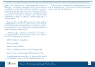 Este protocolo deve ser visto obrigatoriamente em conjunto com as linhas de cuidado onde é preconizado uma atenção multiprofissional envolvendo os dentistas, médicos, nutricionistas, psicólogos, e demais profissionais de saúde 
lência, ou seja, a violência contra a mulher geralmente envolve um tra-balho 
intra e intersetorial e interdisciplinar, tendo como perspectiva a 
integralidade da atenção. Neste sentido, este atendimento requer que 
as equipes de saúde identifiquem os serviços existentes no território e 
na rede de serviços mais ampla, buscando uma articulação permanente 
que proporcione a construção de estratégias coletivas e individuais de 
enfrentamento da situação de violência, o que envolve a prevenção e o 
acompanhamento. 
É imprescindível a sensibilização de gestores e gerentes de saúde, no 
sentido de propiciar condições para que os profissionais de saúde ofere-çam 
atenção integral às mulheres em situação de violência e sua família, 
em especial aos seus filhos sobre os quais rebatem profundamente a 
violência sofrida pelas mulheres/mães. 
É fundamental que o enfermeiro conheça a linha de cuidados e o 
fluxo de atendimento no âmbito da saúde, para que possa orientar e 
encaminhar às mulheres quando necessário. 
Cabe às Unidades de atenção básica: 
Acolher esta mulher; 
Identificar o tipo de violência; 
Preencher a notificação do SINAN e encaminhar para a CAP; 
Orientar e prescrever : Contracepção de Emergência até 5 dias 
Vacinação para esquemas incompletos ou não imunizadas. Hepatite 
B + imunoglobulina. Encaminhar ao CRIE. Hospital Municipal Jesus. 
Encaminhar para os hospitais de referência para prosseguimento do 
fluxo de atendimento com os anti-retrovirais., mantendo seu acompa-nhamento 
pela equipe da atenção básica. 
Protocolos de Enfermagem na Atenção Primária à Saúde 97 
 