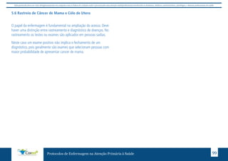 Este protocolo deve ser visto obrigatoriamente em conjunto com as linhas de cuidado onde é preconizado uma atenção multiprofissional envolvendo os dentistas, médicos, nutricionistas, psicólogos, e demais profissionais de saúde 
5.6 Rastreio de Câncer de Mama e Cólo de Utero 
O papel da enfermagem é fundamental na ampliação do acesso. Deve 
haver uma distinção entre rastreamento e diagnóstico de doenças. No 
rastreamento os testes ou exames são aplicados em pessoas sadias. 
Neste caso um exame positivo não implica o fechamento de um 
disgnóstico, pois geralmente são exames que selecionam pessoas com 
maior probabilidade de apresentar cancer de mama. 
Protocolos de Enfermagem na Atenção Primária à Saúde 99 
 