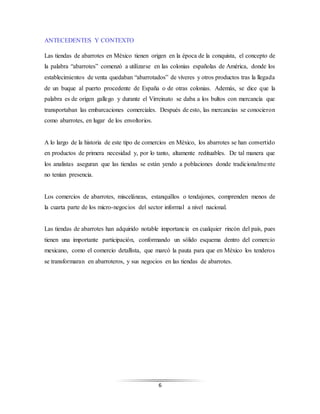 6
ANTECEDENTES Y CONTEXTO
Las tiendas de abarrotes en México tienen origen en la época de la conquista, el concepto de
la palabra “abarrotes” comenzó a utilizarse en las colonias españolas de América, donde los
establecimientos de venta quedaban “abarrotados” de víveres y otros productos tras la llegada
de un buque al puerto procedente de España o de otras colonias. Además, se dice que la
palabra es de origen gallego y durante el Virreinato se daba a los bultos con mercancía que
transportaban las embarcaciones comerciales. Después de esto, las mercancías se conocieron
como abarrotes, en lugar de los envoltorios.
A lo largo de la historia de este tipo de comercios en México, los abarrotes se han convertido
en productos de primera necesidad y, por lo tanto, altamente redituables. De tal manera que
los analistas aseguran que las tiendas se están yendo a poblaciones donde tradicionalmente
no tenían presencia.
Los comercios de abarrotes, misceláneas, estanquillos o tendajones, comprenden menos de
la cuarta parte de los micro-negocios del sector informal a nivel nacional.
Las tiendas de abarrotes han adquirido notable importancia en cualquier rincón del país, pues
tienen una importante participación, conformando un sólido esquema dentro del comercio
mexicano, como el comercio detallista, que marcó la pauta para que en México los tenderos
se transformaran en abarroteros, y sus negocios en las tiendas de abarrotes.
 