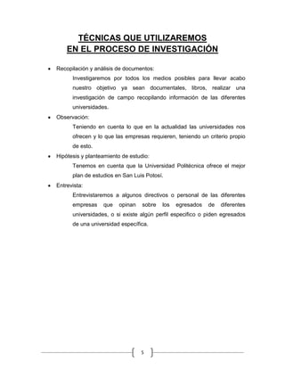 TÉCNICAS QUE UTILIZAREMOS
    EN EL PROCESO DE INVESTIGACIÓN

Recopilación y análisis de documentos:
      Investigaremos por todos los medios posibles para llevar acabo
      nuestro objetivo ya sean documentales, libros, realizar una
      investigación de campo recopilando información de las diferentes
      universidades.
Observación:
      Teniendo en cuenta lo que en la actualidad las universidades nos
      ofrecen y lo que las empresas requieren, teniendo un criterio propio
      de esto.
Hipótesis y planteamiento de estudio:
      Tenemos en cuenta que la Universidad Politécnica ofrece el mejor
      plan de estudios en San Luis Potosí.
Entrevista:
      Entrevistaremos a algunos directivos o personal de las diferentes
      empresas    que   opinan    sobre   los   egresados   de   diferentes
      universidades, o si existe algún perfil especifico o piden egresados
      de una universidad específica.




                                 5
 