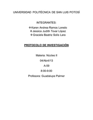 UNIVERSIDAD POLITÉCNICA DE SAN LUIS POTOSÍ
INTEGRANTES:
Karen Andrea Ramos Loredo
Jessica Judith Tovar López
Graciela Beatriz Solís Lara
PROTOCOLO DE INVESTIGACIÓN
Materia: Núcleo II
04/Abril/13
A-59
8:00-9:00
Profesora: Guadalupe Palmer
 