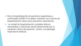  Para la hospitalización de pacientes sospechosos o
confirmados COVID-19 se deben mantener los criterios de
hospitalización clásica para pacientes respiratorios.
 La unidad de hospitalización (cuidados básicos,
intermedios o intensivos) estará determinada por la
condición clínica del paciente, similar a la patología
respiratoria habitual.
 