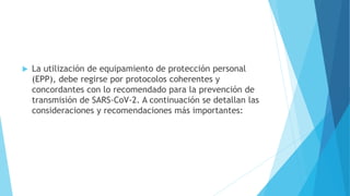  La utilización de equipamiento de protección personal
(EPP), debe regirse por protocolos coherentes y
concordantes con lo recomendado para la prevención de
transmisión de SARS-CoV-2. A continuación se detallan las
consideraciones y recomendaciones más importantes:
 