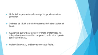  Delantal impermeable de manga larga, de apertura
posterior.
 Guantes de látex o nitrilo impermeables que cubran el
puño.
 Mascarilla quirúrgica, de preferencia preformada no
colapsable (no mascarillas de género u de otro tipo de
confección local).
 Protección ocular, antiparras o escudo facial.
 