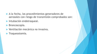  A la fecha, los procedimientos generadores de
aerosoles con riesgo de transmisión comprobados son:
 Intubación endotraqueal.
 Broncoscopía.
 Ventilación mecánica no invasiva.
 Traqueostomía.
 
