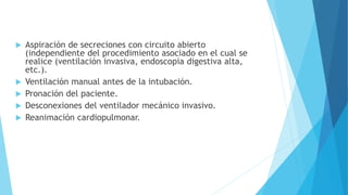  Aspiración de secreciones con circuito abierto
(independiente del procedimiento asociado en el cual se
realice (ventilación invasiva, endoscopia digestiva alta,
etc.).
 Ventilación manual antes de la intubación.
 Pronación del paciente.
 Desconexiones del ventilador mecánico invasivo.
 Reanimación cardiopulmonar.
 