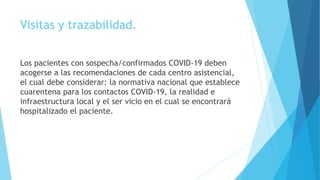 Visitas y trazabilidad.
Los pacientes con sospecha/confirmados COVID-19 deben
acogerse a las recomendaciones de cada centro asistencial,
el cual debe considerar: la normativa nacional que establece
cuarentena para los contactos COVID-19, la realidad e
infraestructura local y el ser vicio en el cual se encontrará
hospitalizado el paciente.
 