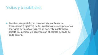Visitas y trazabilidad.
 Mientras sea posible, se recomienda mantener la
trazabilidad (registros) de los contactos intrahospitalarios
(personal de salud/otros) con el paciente confirmado
COVID-19, siempre en acuerdo con el comité de IAAS de
cada centro.
 