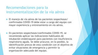 Recomendaciones para la
instrumentalización de la vía aérea
 El manejo de vía aérea de los pacientes sospechosos/
confirmados COVID-19 debe estar a cargo del equipo con
mayor experiencia y entrenamiento en vía aérea.
 En pacientes sospechosos/confirmados COVID-19, se
recomienda aplicar las indicaciones habituales de
intubación endotraqueal para pacientes con insuficiencia
respiratoria aguda. Se debe procurar, en lo posible, la
identificación precoz de esta condición con el objetivo de
evitar situaciones de emergencia y permitir la
organización adecuada del equipo.
 