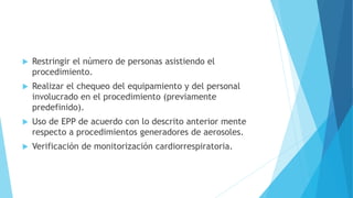  Restringir el número de personas asistiendo el
procedimiento.
 Realizar el chequeo del equipamiento y del personal
involucrado en el procedimiento (previamente
predefinido).
 Uso de EPP de acuerdo con lo descrito anterior mente
respecto a procedimientos generadores de aerosoles.
 Verificación de monitorización cardiorrespiratoria.
 