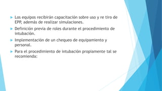  Los equipos recibirán capacitación sobre uso y re tiro de
EPP, además de realizar simulaciones.
 Definición previa de roles durante el procedimiento de
intubación.
 Implementación de un chequeo de equipamiento y
personal.
 Para el procedimiento de intubación propiamente tal se
recomienda:
 