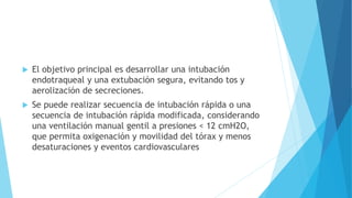  El objetivo principal es desarrollar una intubación
endotraqueal y una extubación segura, evitando tos y
aerolización de secreciones.
 Se puede realizar secuencia de intubación rápida o una
secuencia de intubación rápida modificada, considerando
una ventilación manual gentil a presiones < 12 cmH2O,
que permita oxigenación y movilidad del tórax y menos
desaturaciones y eventos cardiovasculares
 