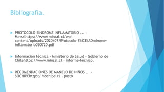 Bibliografía.
 PROTOCOLO SÍNDROME INFLAMATORIO ... -
Minsalhttps://www.minsal.cl/wp-
content/uploads/2020/07/Protocolo-S%C3%ADndrome-
inflamatorio050720.pdf
 Información técnica - Ministerio de Salud - Gobierno de
Chilehttps://www.minsal.cl › informe-técnico.
 RECOMENDACIONES DE MANEJO DE NIÑOS ... -
SOCHIPEhttps://sochipe.cl › posto
 