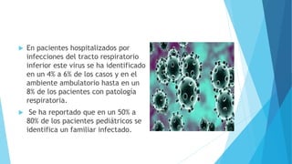  En pacientes hospitalizados por
infecciones del tracto respiratorio
inferior este virus se ha identificado
en un 4% a 6% de los casos y en el
ambiente ambulatorio hasta en un
8% de los pacientes con patología
respiratoria.
 Se ha reportado que en un 50% a
80% de los pacientes pediátricos se
identifica un familiar infectado.
 