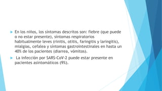  En los niños, los síntomas descritos son: fiebre (que puede
o no estar presente), síntomas respiratorios
habitualmente leves (rinitis, otitis, faringitis y laringitis),
mialgias, cefalea y síntomas gastrointestinales en hasta un
40% de los pacientes (diarrea, vómitos).
 La infección por SARS-CoV-2 puede estar presente en
pacientes asintomáticos (9%).
 