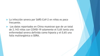  La infección severa por SARS-CoV-2 en niños es poco
frecuente.
 Los datos reportados en China muestran que de un total
de 2.143 niños con COVID-19 solamente el 5,6% tenía una
enfermedad severa definida como hipoxia y el 0,6% una
falla multiorgánica o SDRA.
 