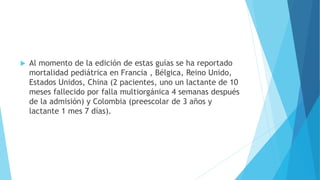  Al momento de la edición de estas guías se ha reportado
mortalidad pediátrica en Francia , Bélgica, Reino Unido,
Estados Unidos, China (2 pacientes, uno un lactante de 10
meses fallecido por falla multiorgánica 4 semanas después
de la admisión) y Colombia (preescolar de 3 años y
lactante 1 mes 7 días).
 