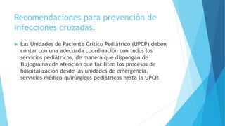 Recomendaciones para prevención de
infecciones cruzadas.
 Las Unidades de Paciente Crítico Pediátrico (UPCP) deben
contar con una adecuada coordinación con todos los
servicios pediátricos, de manera que dispongan de
flujogramas de atención que faciliten los procesos de
hospitalización desde las unidades de emergencia,
servicios médico-quirúrgicos pediátricos hasta la UPCP.
 
