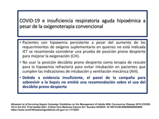 COVID-19 e insuficiencia respiratoria aguda hipoxémica a
pesar de la oxigenoterapia convencional
• Pacientes con hipoxemia persistente a pesar del aumento de los
requerimientos de oxígeno suplementario en quienes no está indicada
IET se recomienda considerar una prueba de posición prono despierto
para mejorar la oxigenación (CIII).
• No usar la posición decúbito prono despierto como terapia de rescate
para la hipoxemia refractaria para evitar intubación en pacientes que
cumplen las indicaciones de intubación y ventilación mecánica (AIII).
• Debido a evidencia insuficiente, el panel de la campaña para
sobrevivir a la Sepsis no emitió una recomendación sobre el uso del
decúbito prono despierto
Alhazzani et al Surviving Sepsis Campaign Guidelines on the Management of Adults With Coronavirus Disease 2019 (COVID-
19) in the ICU: First Update 2021, Critical Care Medicine Volume XX • Number XXXDOI: 10.1097/CCM.0000000000004899
https://www.covid19treatmentguidelines.nih.gov/ on 1/17/2021
 
