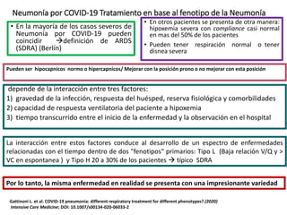 Neumonía por COVID-19 Tratamiento en base al fenotipo de la Neumonía
• En la mayoría de los casos severos de
Neumonía por COVID-19 pueden
coincidir definición de ARDS
(SDRA) (Berlín)
• En otros pacientes se presenta de otra manera:
hipoxemia severa con compliance casi normal
en mas del 50% de los pacientes
• Pueden tener respiración normal o tener
disnea severa
Pueden ser hipocapnicos normo o hipercapnicos/ Mejorar con la posición prono o no mejorar con esta posición
Por lo tanto, la misma enfermedad en realidad se presenta con una impresionante variedad
Gattinoni L. et al. COVID-19 pneumonia: different respiratory treatment for different phenotypes? (2020)
Intensive Care Medicine; DOI: 10.1007/s00134-020-06033-2
depende de la interacción entre tres factores:
1) gravedad de la infección, respuesta del huésped, reserva fisiológica y comorbilidades
2) capacidad de respuesta ventilatoria del paciente a hipoxemia
3) tiempo transcurrido entre el inicio de la enfermedad y la observación en el hospital
La interacción entre estos factores conduce al desarrollo de un espectro de enfermedades
relacionadas con el tiempo dentro de dos "fenotipos" primarios: Tipo L (Baja relación V/Q y >
VC en espontanea ) y Tipo H 20 a 30% de los pacientes  típico SDRA
 