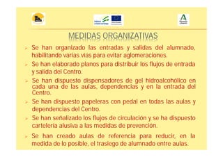 MEDIDAS ORGANIZATIVAS
Se han organizado las entradas y salidas del alumnado,
habilitando varias vías para evitar aglomeraciones.
Se han señalizado los flujos de circulación y se ha dispuesto
cartelería alusiva a las medidas de prevención.
Se han elaborado planos para distribuir los flujos de entrada
y salida del Centro.
Se han dispuesto dispensadores de gel hidroalcohólico en
cada una de las aulas, dependencias y en la entrada del
Centro.
Se han dispuesto papeleras con pedal en todas las aulas y
dependencias del Centro.
Se han creado aulas de referencia para reducir, en la
medida de lo posible, el trasiego de alumnado entre aulas.
 