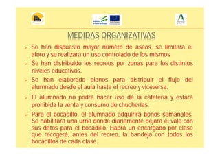 MEDIDAS ORGANIZATIVAS
Para el bocadillo, el alumnado adquirirá bonos semanales.
Se habilitará una urna donde diariamente dejará el vale con
sus datos para el bocadillo. Habrá un encargado por clase
que recogerá, antes del recreo, la bandeja con todos los
bocadillos de cada clase.
Se han dispuesto mayor número de aseos, se limitará el
aforo y se realizará un uso controlado de los mismos
Se han distribuido los recreos por zonas para los distintos
niveles educativos,
Se han elaborado planos para distribuir el flujo del
alumnado desde el aula hasta el recreo y viceversa.
El alumnado no podrá hacer uso de la cafetería y estará
prohibida la venta y consumo de chucherías.
 