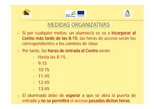 MEDIDAS ORGANIZATIVAS
Si por cualquier motivo, un alumno/a se va a incorporar al
Centro más tarde de las 8:15, las horas de acceso serán las
correspondientes a los cambios de clase
Por tanto, las horas de entrada al Centro serán:
• Hasta las 8:15.
• 9:15
• 10:15
• 11:45
• 12:45
• 13:45
El alumnado debe de esperar a que se abra la puerta de
entrada y no se permitirá el acceso pasadas dichas horas.
 