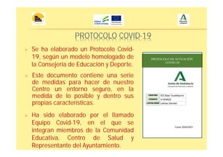 PROTOCOLO COVID-19
Se ha elaborado un Protocolo Covid-
19, según un modelo homologado de
la Consejería de Educación y Deporte.
Este documento contiene una serie
de medidas para hacer de nuestro
Centro un entorno seguro, en la
medida de lo posible y dentro sus
propias características.
Ha sido elaborado por el llamado
Equipo Covid-19, en el que se
integran miembros de la Comunidad
Educativa, Centro de Salud y
Representante del Ayuntamiento.
 