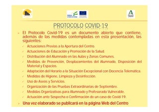 PROTOCOLO COVID-19
El Protocolo Covid-19 es un documento abierto que contiene,
además de las medidas contempladas en esta presentación, las
siguientes:
Una vez elaborado se publicará en la página Web del Centro
Actuaciones Previas a la Apertura del Centro.
Actuaciones de Educación y Promoción de la Salud.
Distribución del Alumnado en las Aulas y Zonas Comunes.
Medidas de Prevención, Desplazamientos del Alumnado, Disposición del
Material y Espacios.
Adaptación del Horario a la Situación Excepcional con Docencia Telemática.
Medidas de Higiene, Limpieza y Desinfección.
Uso de Aseos y Servicios.
Organización de las Pruebas Extraordinarias de Septiembre.
Medidas Organizativas para Alumnado y Profesorado Vulnerable.
Actuación ante Sospecha o Confirmación de un caso de Covid-19.
 