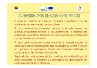ACTUACIÓN ANTE UN CASO CONFIRMADO
Cuando se confirme un caso se procederá a contactar con las
familias de los alumnos de la misma clase.
Si esta confirmación se realiza durante la jornada escolar las
familias procederán recoger a los alumnos/as, e iniciarán un
período de cuarentena. Desde los servicios sanitarios se contactará
con las familias de este aula.
Si esta confirmación se realiza fuera de la jornada escolar se
contactará con las familias para que no acudan al Centro e inicien
un período de cuarentena. Desde los servicios sanitarios se
contactará con las familias de este aula.
Siguiendo las indicaciones de los servicios de epidemiología, si
fuese necesario, se iniciarán las actividades de identificación de
contactos estrechos en el Centro.
 
