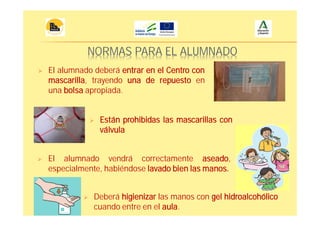 NORMAS PARA EL ALUMNADO
El alumnado deberá entrar en el Centro con
mascarilla, trayendo una de repuesto en
una bolsa apropiada.
El alumnado vendrá correctamente aseado,
especialmente, habiéndose lavado bien las manos.
Deberá higienizar las manos con gel hidroalcohólico
cuando entre en el aula.
Están prohibidas las mascarillas con
válvula
 