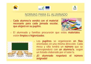 NORMAS PARA EL ALUMNADO
Los pupitres se organizarán en filas
orientadas en una misma dirección. Cada
mesa y silla tendrá un número que se
corresponderá con un alumno/a, según
un listado elaborado por el tutor/a.
¡El alumnado respetará el número
asignado!
El alumnado y familias procurarán que estos materiales
estén limpios e higienizados.
Cada alumno/a vendrá con el material
necesario para cada jornada escolar,
que alojará en su pupitre.
 
