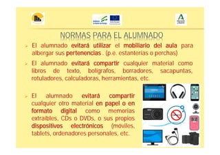 NORMAS PARA EL ALUMNADO
El alumnado evitará compartir cualquier material como
libros de texto, bolígrafos, borradores, sacapuntas,
rotuladores, calculadoras, herramientas, etc.
El alumnado evitará compartir
cualquier otro material en papel o en
formato digital como memorias
extraíbles, CDs o DVDs, o sus propios
dispositivos electrónicos (móviles,
tablets, ordenadores personales, etc.
El alumnado evitará utilizar el mobiliario del aula para
albergar sus pertenencias . (p.e. estanterías o perchas)
 