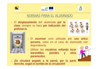 NORMAS PARA EL ALUMNADO
El desplazamiento del alumnado por la
clase siempre se hará por indicación del
profesor/a.
El ascensor será utilizado por una única
persona, salvo en el caso de alumnado con
dependencia.
Utilizar las escaleras evitando tocar
barandillas, paredes y otros
paramentos.
¡Se circulará pegado a la pared, por la parte
derecha, según el sentido de la circulación!
 
