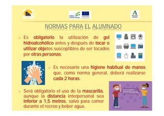 NORMAS PARA EL ALUMNADO
Es obligatorio la utilización de gel
hidroalcohólico antes y después de tocar o
utilizar objetos susceptibles de ser tocados
por otras personas.
Es necesario una higiene habitual de manos
que, como norma general, deberá realizarse
cada 2 horas.
Será obligatorio el uso de la mascarilla,
aunque la distancia interpersonal sea
inferior a 1,5 metros, salvo para comer
durante el recreo y beber agua.
 