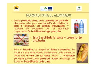 NORMAS PARA EL ALUMNADO
Estará prohibido el uso de la cafetería por parte del
alumnado, salvo para la adquisición de botellas de
agua o refrescos, en botellas individuales, y
recogida de bocadillos por el alumnado
responsable. Se habilitará un lugar para ello.
Estará prohibida la venta y consumo de
chucherías.
Para el bocadillo, se adquirirán Bonos semanales. Se
habilitará una urna donde diariamente cada alumno/a
depositará el vale con sus datos. Habrá un encargado
por clase que recogerá, antes del recreo, la bandeja con
todos los bocadillos de cada clase.
 