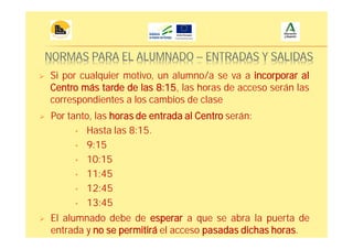 NORMAS PARA EL ALUMNADO – ENTRADAS Y SALIDAS
Si por cualquier motivo, un alumno/a se va a incorporar al
Centro más tarde de las 8:15, las horas de acceso serán las
correspondientes a los cambios de clase
Por tanto, las horas de entrada al Centro serán:
• Hasta las 8:15.
• 9:15
• 10:15
• 11:45
• 12:45
• 13:45
El alumnado debe de esperar a que se abra la puerta de
entrada y no se permitirá el acceso pasadas dichas horas.
 