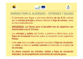 NORMAS PARA EL ALUMNADO – ENTRADAS Y SALIDAS
Las entradas y salidas del Centro, a primera y última hora, y los
flujos de circulación hacia las aulas se muestran en los siguientes
Planos.
Se deben respetar las entradas, salidas y flujos de circulación
indicados. Su incumplimiento será motivo de sanción grave.
El alumnado que llegue a una hora distinta de las 8:15, entrará
por la entrada principal y deberá rellenar la hoja de retraso, como
se hace habitualmente.
Cada aula tiene un color asignado asociado al flujo de circulación.
La salida se hará en sentido contrario al mostrado en el plano (al
de entrada).
IMPORTANTE: Los Bonos para el bocadillo han de adquirirse con
anterioridad a las 8:10 horas.
 
