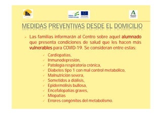 MEDIDAS PREVENTIVAS DESDE EL DOMICILIO
Las familias informarán al Centro sobre aquel alumnado
que presenta condiciones de salud que les hacen más
vulnerables para COVID-19. Se consideran entre estas:
Cardiopatías,
Inmunodepresión,
Patología respiratoria crónica,
Diabetes tipo 1 con mal control metabólico,
Malnutrición severa,
Sometidos a diálisis,
Epidermólisis bullosa,
Encefalopatías graves,
Miopatías
Errores congénitos del metabolismo.
 