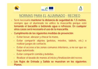 NORMAS PARA EL ALUMNADO - RECREO
Cumplimento de las siguientes medidas de prevención:
Evitar besar, abrazar y chocar la mano,
Evitar compartir objetos (pelotas, móviles, tablets, etc.) o
realizar juegos de contacto.
Evitar el acceso a las zonas comunes interiores, a no ser que se
haya autorizado.
Evitar compartir comida y bebidas.
Realizar el lavado de manos al inicio y finalización del recreo.
Será necesario mantener la distancia de seguridad de 1,5 metros,
siempre que el alumnado no utilice la mascarilla porque esté
tomando el bocadillo o bebiendo agua o refrescos. En cualquier
otros casos será necesario el uso de la mascarilla.
Los flujos de Entrada y Salida se muestran en los siguientes
Planos.
 