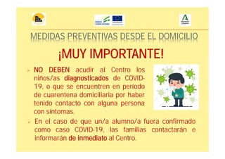 MEDIDAS PREVENTIVAS DESDE EL DOMICILIO
NO DEBEN acudir al Centro los
niños/as diagnosticados de COVID-
19, o que se encuentren en período
de cuarentena domiciliaria por haber
tenido contacto con alguna persona
con síntomas.
En el caso de que un/a alumno/a fuera confirmado
como caso COVID-19, las familias contactarán e
informarán de inmediato al Centro.
¡MUY IMPORTANTE!
 