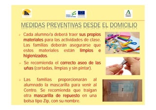 MEDIDAS PREVENTIVAS DESDE EL DOMICILIO
Cada alumno/a deberá traer sus propios
materiales para las actividades de clase.
Las familias deberán asegurarse que
estos materiales están limpios e
higienizados.
Se recomienda el correcto aseo de las
uñas (cortadas, limpias y sin pintar).
Las familias proporcionarán al
alumnado la mascarilla para venir al
Centro. Se recomienda que traigan
otra mascarilla de repuesto en una
bolsa tipo Zip, con su nombre.
 