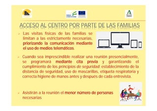 ACCESO AL CENTRO POR PARTE DE LAS FAMILIAS
Cuando sea imprescindible realizar una reunión presencialmente,
se programará mediante cita previa y garantizando el
cumplimiento de los principios de seguridad: establecimiento de la
distancia de seguridad, uso de mascarillas, etiqueta respiratoria y
correcta higiene de manos antes y después de cada entrevista.
Asistirán a la reunión el menor número de personas
necesarias
Las visitas físicas de las familias se
limitan a las estrictamente necesarias,
priorizando la comunicación mediante
el uso de medios telemáticos.
 