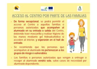 ACCESO AL CENTRO POR PARTE DE LAS FAMILIAS
De forma excepcional, se podrá permitir el
acceso al Centro a aquellas familias o
personas autorizadas que acompañen al
alumnado en su entrada o salida del Centro,
debiendo traer mascarilla y realizar higiene de
las manos mediante gel hidroalcohólico si
acceden al interior, y esperarán en el hall de
entrada.
Se recomienda que las personas que
acompañen al alumnado no pertenezcan a los
grupos de riesgo o vulnerables
Las familias o personas autorizadas que vengan a entregar o
recoger al alumnado vendrá sola, salvo casos de necesidad por
alumnado dependiente.
 