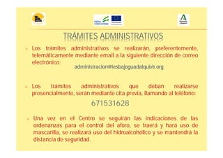 TRÁMITES ADMINISTRATIVOS
Los trámites administrativos que deban realizarse
presencialmente, serán mediante cita previa, llamando al teléfono:
Una vez en el Centro se seguirán las indicaciones de las
ordenanzas para el control del aforo, se traerá y hará uso de
mascarilla, se realizará uso del hidroalcohólico y se mantendrá la
distancia de seguridad.
Los trámites administrativos se realizarán, preferentemente,
telemáticamente mediante email a la siguiente dirección de correo
electrónico:
administracion@iesbajoguadalquivir.org
671531628
 