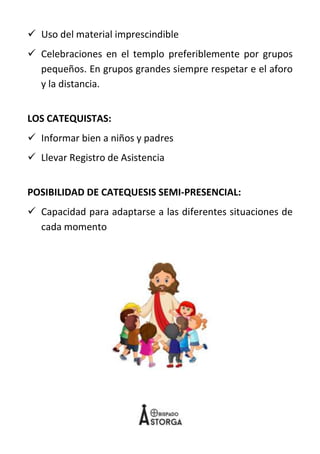 10
✓ Uso del material imprescindible
✓ Celebraciones en el templo preferiblemente por grupos
pequeños. En grupos grandes siempre respetar e el aforo
y la distancia.
LOS CATEQUISTAS:
✓ Informar bien a niños y padres
✓ Llevar Registro de Asistencia
POSIBILIDAD DE CATEQUESIS SEMI-PRESENCIAL:
✓ Capacidad para adaptarse a las diferentes situaciones de
cada momento
 