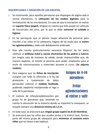3
INSCRIPCIONES Y CREACIÓN DE LOS GRUPOS:
1. Se recomienda, para aquellas parroquias que dispongan de página web o
correo electrónico, la utilización de los medios digitales para la
formalización de las inscripciones. En caso de que la inscripción se realice
en soporte físico (papel), téngase en cuenta que éste puede ser vehículo
de transmisión del virus, por lo que se debe extremar el cuidado e
higiene.
2. En las parroquias que se prevea mayor afluencia de personas para
inscribir a los niños en la catequesis, hágase de tal modo que se eviten
las aglomeraciones y todo esté debidamente ordenado.
3. Este año resulta particularmente necesario disponer de los datos
relativos al teléfono móvil y correo electrónico de los padres o tutores
(en ningún caso de menores de edad), siendo imprescindible que, de
manera explícita, se solicite el permiso para poder emplearlos para el
envío de comunicaciones y materiales durante el curso. (Se adjunta
modelo)
4. Para asegurar que las fichas de inscripción
cumplen con todo lo referente a la ley de
protección y tratamiento de datos
personales utilícese el modelo facilitado,
pudiendo adaptarlo incorporando el logo o
sello de la parroquia.
5. El número de niños/preadolescentes por
grupo ha de garantizar que, teniendo en
cuenta la dimensión de la estancia donde se impartirá la catequesis, se
respete siempre una distancia mínima de 1,5 m.
6. En todo caso, se procurará que ningún grupo supere los 8-10 miembros.
7. Se procurará que los niños que acuden juntos a la misma clase, formen
parte del mismo grupo de catequesis para minimizar el contacto entre
niños que no tienen trato habitual.
Grupos de 8-10
miembros
Evitar
aglomeraciones
al entrar y salir
 