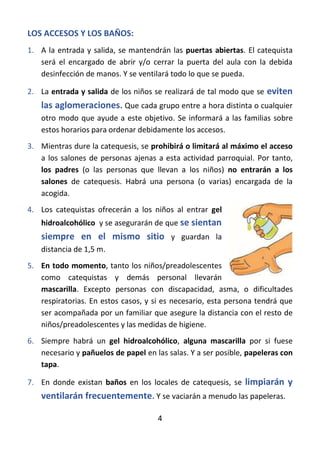 4
LOS ACCESOS Y LOS BAÑOS:
1. A la entrada y salida, se mantendrán las puertas abiertas. El catequista
será el encargado de abrir y/o cerrar la puerta del aula con la debida
desinfección de manos. Y se ventilará todo lo que se pueda.
2. La entrada y salida de los niños se realizará de tal modo que se eviten
las aglomeraciones. Que cada grupo entre a hora distinta o cualquier
otro modo que ayude a este objetivo. Se informará a las familias sobre
estos horarios para ordenar debidamente los accesos.
3. Mientras dure la catequesis, se prohibirá o limitará al máximo el acceso
a los salones de personas ajenas a esta actividad parroquial. Por tanto,
los padres (o las personas que llevan a los niños) no entrarán a los
salones de catequesis. Habrá una persona (o varias) encargada de la
acogida.
4. Los catequistas ofrecerán a los niños al entrar gel
hidroalcohólico y se asegurarán de que se sientan
siempre en el mismo sitio y guardan la
distancia de 1,5 m.
5. En todo momento, tanto los niños/preadolescentes
como catequistas y demás personal llevarán
mascarilla. Excepto personas con discapacidad, asma, o dificultades
respiratorias. En estos casos, y si es necesario, esta persona tendrá que
ser acompañada por un familiar que asegure la distancia con el resto de
niños/preadolescentes y las medidas de higiene.
6. Siempre habrá un gel hidroalcohólico, alguna mascarilla por si fuese
necesario y pañuelos de papel en las salas. Y a ser posible, papeleras con
tapa.
7. En donde existan baños en los locales de catequesis, se limpiarán y
ventilarán frecuentemente. Y se vaciarán a menudo las papeleras.
 