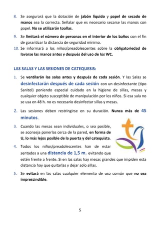 5
8. Se asegurará que la dotación de jabón líquido y papel de secado de
manos sea la correcta. Señalar que es necesario secarse las manos con
papel. No se utilizarán toallas.
9. Se limitará el número de personas en el interior de los baños con el fin
de garantizar la distancia de seguridad mínima.
10. Se informará a los niños/preadolescentes sobre la obligatoriedad de
lavarse las manos antes y después del uso de los WC.
LAS SALAS Y LAS SESIONES DE CATEQUESIS:
1. Se ventilarán las salas antes y después de cada sesión. Y las Salas se
desinfectarán después de cada sesión con un desinfectante (tipo
Sanitol) poniendo especial cuidado en la higiene de sillas, mesas y
cualquier objeto susceptible de manipulación por los niños. Si esa sala no
se usa en 48 h. no es necesario desinfectar sillas y mesas.
2. Las sesiones deben restringirse en su duración. Nunca más de 45
minutos.
3. Cuando las mesas sean individuales, o sea posible,
se aconseja ponerlas cerca de la pared, en forma de
U, lo más lejos posible de la puerta y del catequista.
4. Todos los niños/preadolescentes han de estar
sentados a una distancia de 1,5 m. evitando que
estén frente a frente. Si en las salas hay mesas grandes que impiden esta
distancia hay que quitarlas y dejar solo sillas.
5. Se evitará en las salas cualquier elemento de uso común que no sea
imprescindible.
 